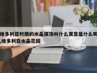 维多利亚时期的水晶摆饰叫什么寓意是什么呢,维多利亚水晶花园