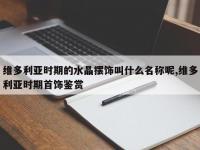 维多利亚时期的水晶摆饰叫什么名称呢,维多利亚时期首饰鉴赏