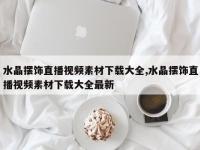 水晶摆饰直播视频素材下载大全,水晶摆饰直播视频素材下载大全最新